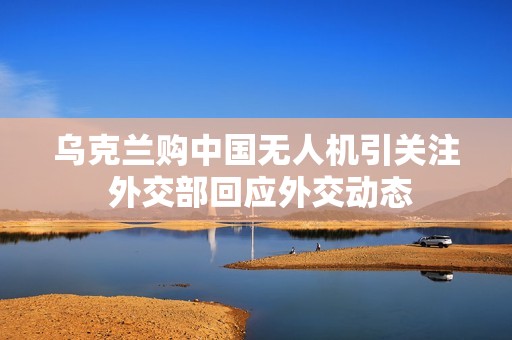 乌克兰购中国无人机引关注 外交部回应外交动态