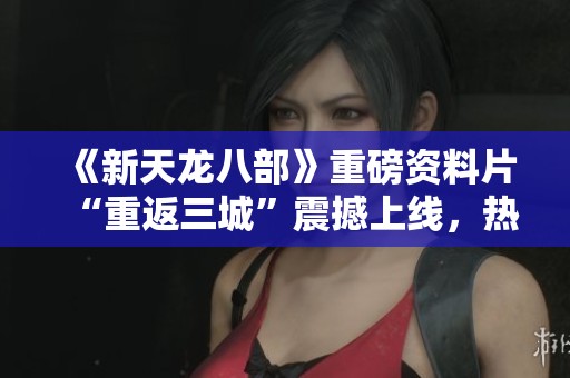 《新天龙八部》重磅资料片“重返三城”震撼上线，热血江湖再续传奇