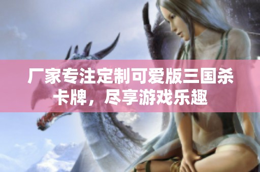 厂家专注定制可爱版三国杀卡牌，尽享游戏乐趣