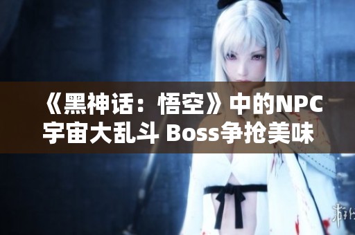 《黑神话：悟空》中的NPC宇宙大乱斗 Boss争抢美味肉食！