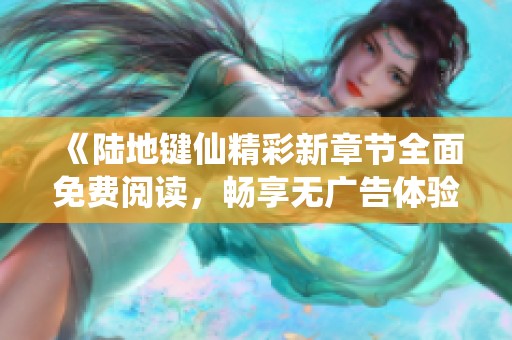《陆地键仙精彩新章节全面免费阅读，畅享无广告体验》