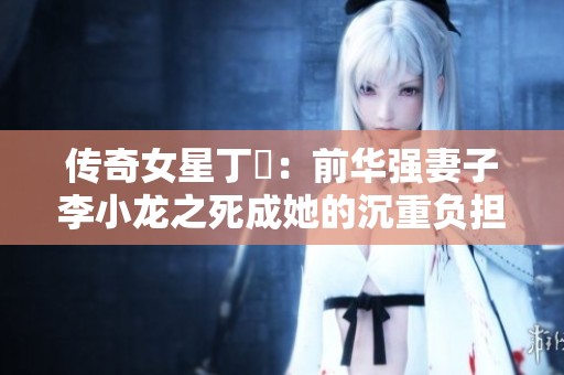 传奇女星丁珮：前华强妻子李小龙之死成她的沉重负担