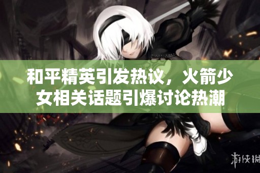 和平精英引发热议，火箭少女相关话题引爆讨论热潮