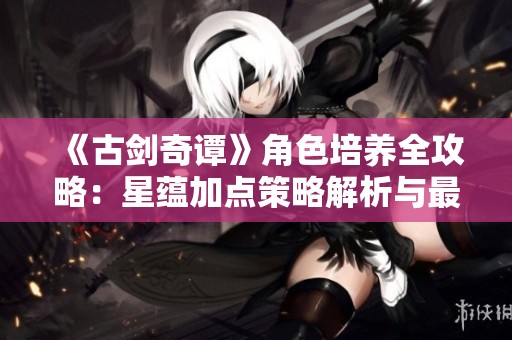 《古剑奇谭》角色培养全攻略：星蕴加点策略解析与最强角色打造方法