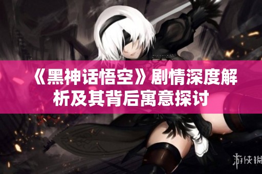 《黑神话悟空》剧情深度解析及其背后寓意探讨