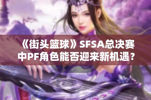 《街头篮球》SFSA总决赛中PF角色能否迎来新机遇？