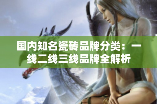 国内知名瓷砖品牌分类：一线二线三线品牌全解析