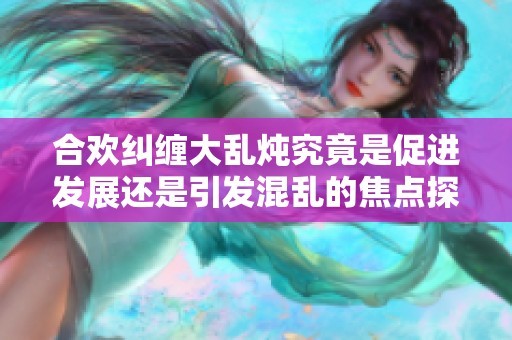 合欢纠缠大乱炖究竟是促进发展还是引发混乱的焦点探讨