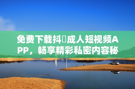 免费下载抖抈成人短视频APP，畅享精彩私密内容秘诀