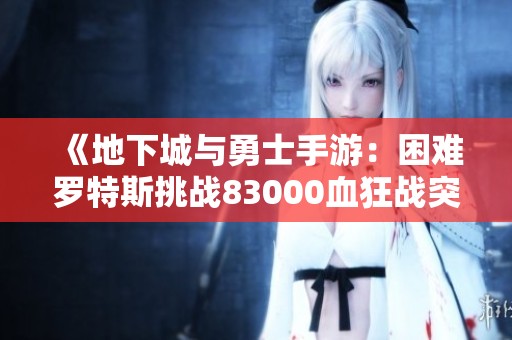 《地下城与勇士手游：困难罗特斯挑战83000血狂战突围20秒记》