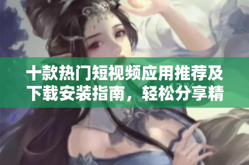 十款热门短视频应用推荐及下载安装指南，轻松分享精彩瞬间