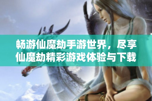 畅游仙魔劫手游世界，尽享仙魔劫精彩游戏体验与下载服务