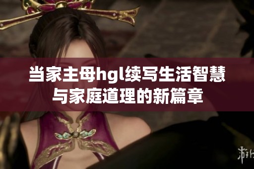 当家主母hgl续写生活智慧与家庭道理的新篇章
