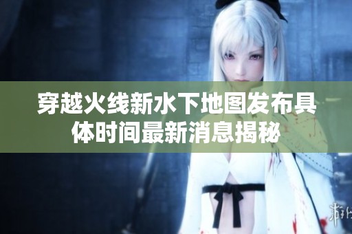 穿越火线新水下地图发布具体时间最新消息揭秘