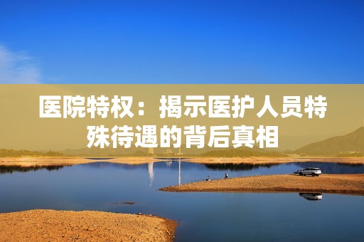医院特权：揭示医护人员特殊待遇的背后真相