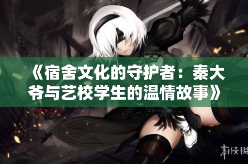 《宿舍文化的守护者：秦大爷与艺校学生的温情故事》