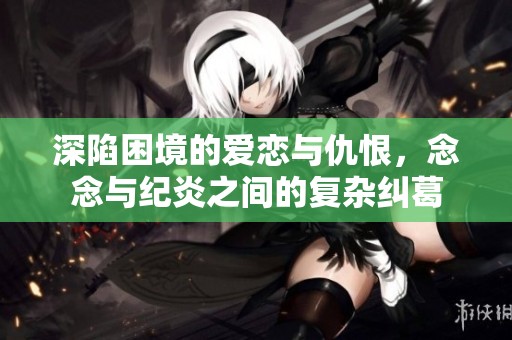 深陷困境的爱恋与仇恨，念念与纪炎之间的复杂纠葛