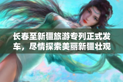 长春至新疆旅游专列正式发车，尽情探索美丽新疆壮观景色