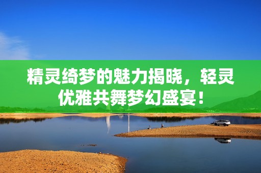 精灵绮梦的魅力揭晓，轻灵优雅共舞梦幻盛宴！
