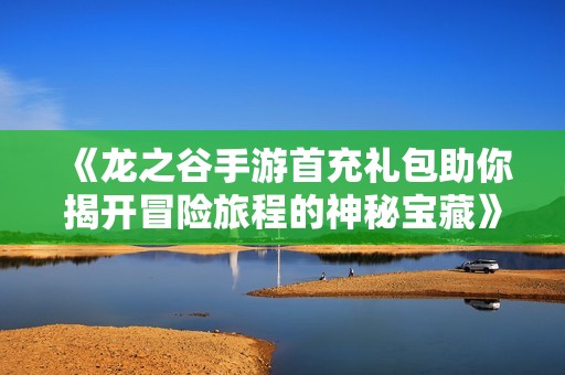 《龙之谷手游首充礼包助你揭开冒险旅程的神秘宝藏》