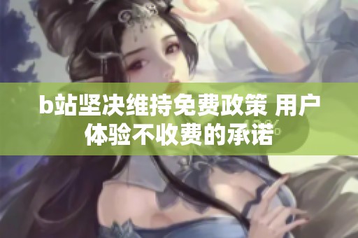 b站坚决维持免费政策 用户体验不收费的承诺
