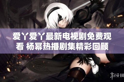 爱丫爱丫最新电视剧免费观看 杨幂热播剧集精彩回顾与分享