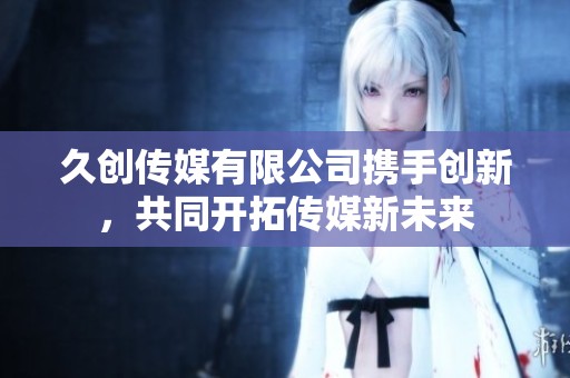 久创传媒有限公司携手创新，共同开拓传媒新未来