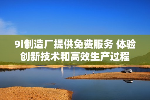 9i制造厂提供免费服务 体验创新技术和高效生产过程