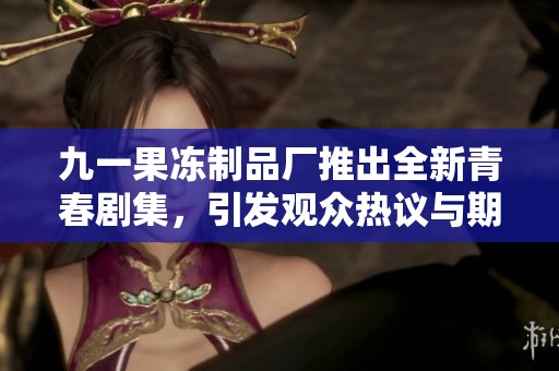 九一果冻制品厂推出全新青春剧集，引发观众热议与期待