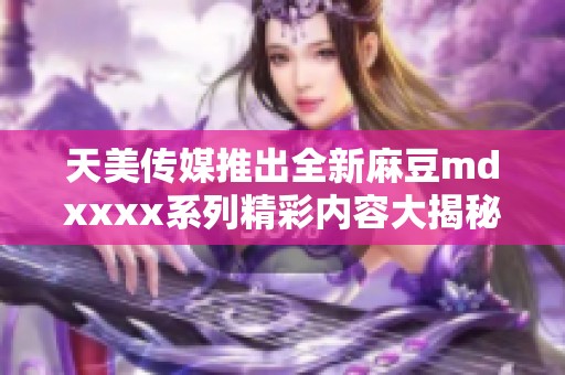 天美传媒推出全新麻豆mdxxxx系列精彩内容大揭秘