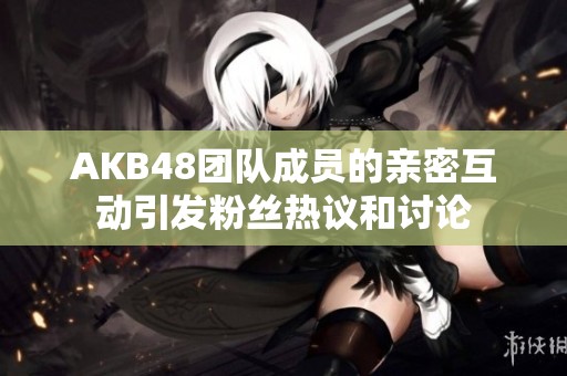 AKB48团队成员的亲密互动引发粉丝热议和讨论