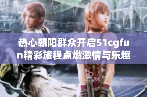 热心朝阳群众开启51cgfun精彩旅程点燃激情与乐趣