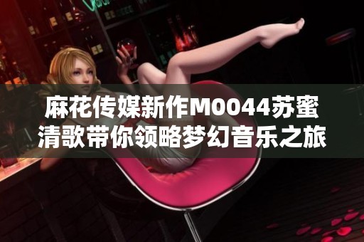 麻花传媒新作M0044苏蜜清歌带你领略梦幻音乐之旅