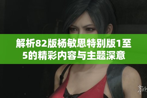 解析82版杨敏思特别版1至5的精彩内容与主题深意