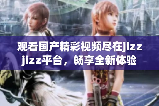 观看国产精彩视频尽在jizzjizz平台，畅享全新体验