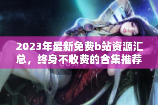 2023年最新免费b站资源汇总，终身不收费的合集推荐