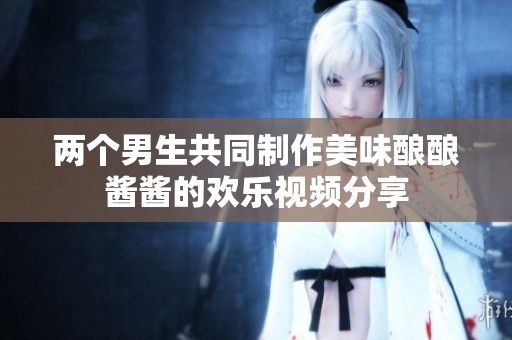 两个男生共同制作美味酿酿酱酱的欢乐视频分享