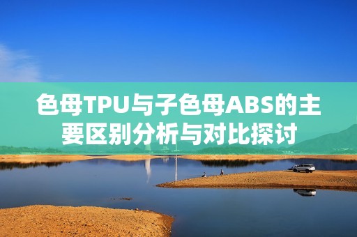 色母TPU与子色母ABS的主要区别分析与对比探讨