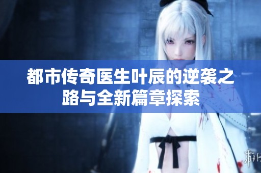都市传奇医生叶辰的逆袭之路与全新篇章探索
