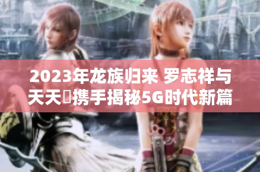 2023年龙族归来 罗志祥与天天奭携手揭秘5G时代新篇章