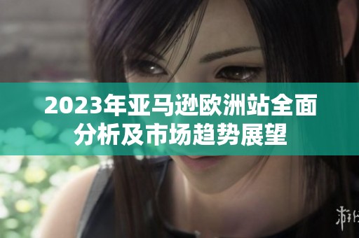 2023年亚马逊欧洲站全面分析及市场趋势展望