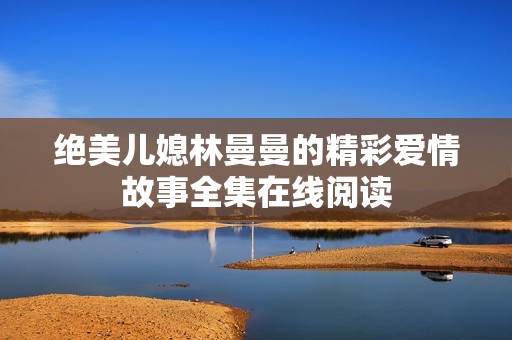 绝美儿媳林曼曼的精彩爱情故事全集在线阅读