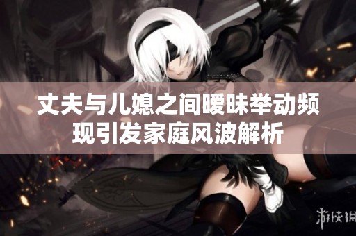 丈夫与儿媳之间暧昧举动频现引发家庭风波解析