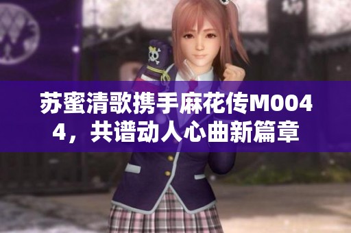 苏蜜清歌携手麻花传M0044，共谱动人心曲新篇章