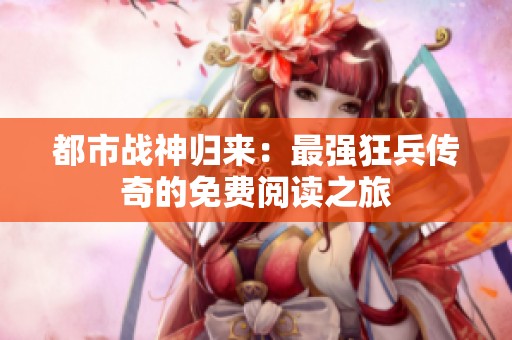 都市战神归来：最强狂兵传奇的免费阅读之旅