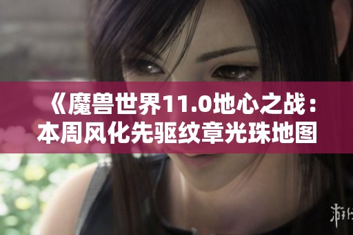 《魔兽世界11.0地心之战：本周风化先驱纹章光珠地图更新指南》
