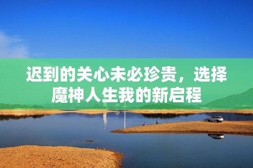 迟到的关心未必珍贵，选择魔神人生我的新启程