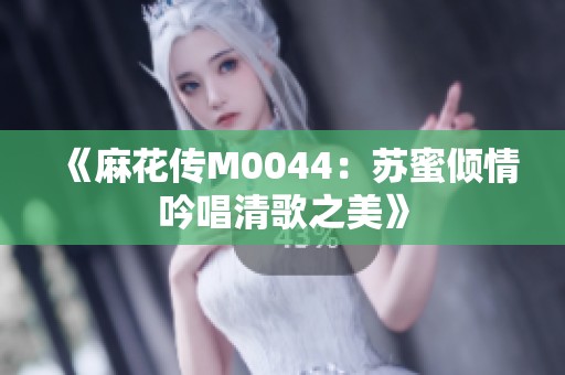 《麻花传M0044：苏蜜倾情吟唱清歌之美》