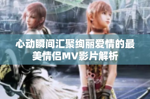 心动瞬间汇聚绚丽爱情的最美情侣MV影片解析
