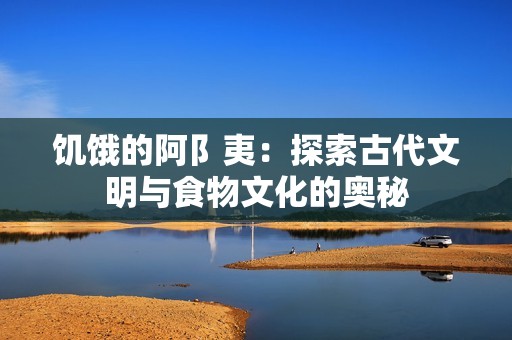 饥饿的阿阝夷：探索古代文明与食物文化的奥秘